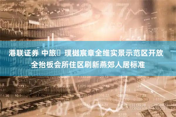 港联证券 中旅・璞樾宸章全维实景示范区开放  全抬板会所住区刷新燕郊人居标准