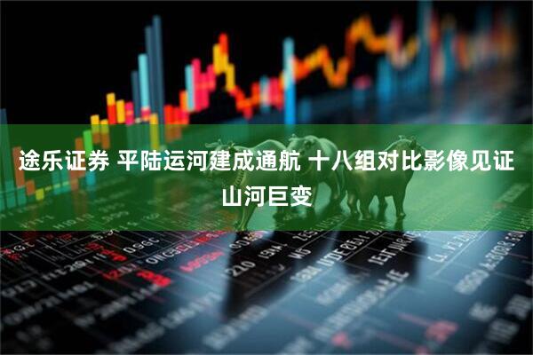 途乐证券 平陆运河建成通航 十八组对比影像见证山河巨变