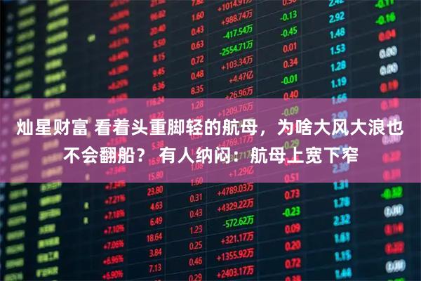 灿星财富 看着头重脚轻的航母，为啥大风大浪也不会翻船？ 有人纳闷：航母上宽下窄