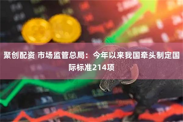 聚创配资 市场监管总局：今年以来我国牵头制定国际标准214项