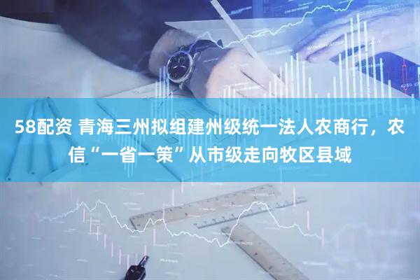 58配资 青海三州拟组建州级统一法人农商行，农信“一省一策”从市级走向牧区县域