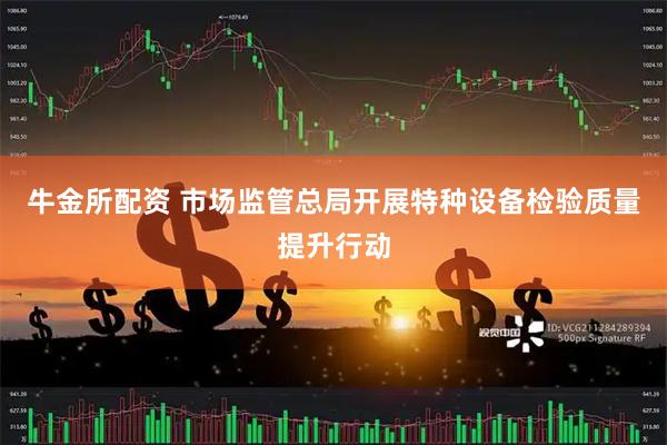 牛金所配资 市场监管总局开展特种设备检验质量提升行动