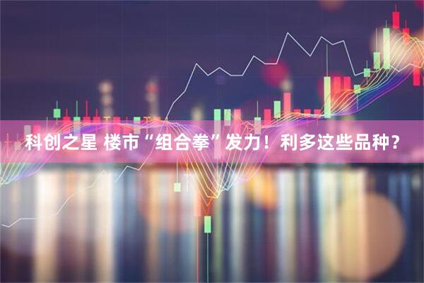 科创之星 楼市“组合拳”发力！利多这些品种？