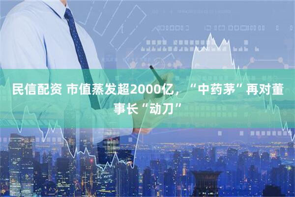 民信配资 市值蒸发超2000亿,“中药茅”再对董事长“动刀”