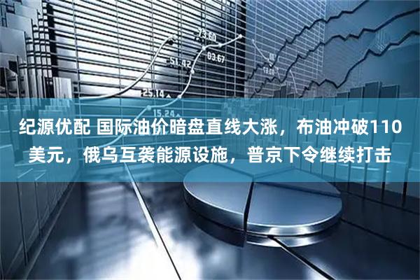 纪源优配 国际油价暗盘直线大涨，布油冲破110美元，俄乌互袭能源设施，普京下令继续打击
