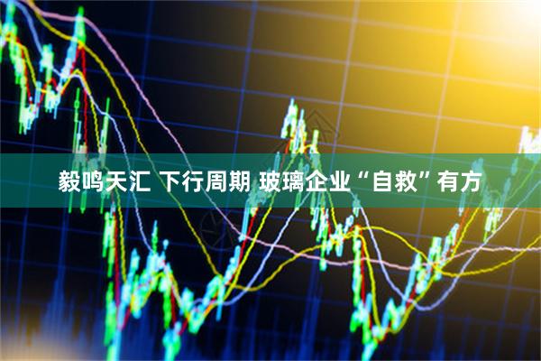 毅鸣天汇 下行周期 玻璃企业“自救”有方