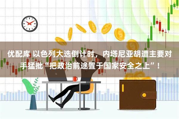 优配库 以色列大选倒计时，内塔尼亚胡遭主要对手猛批“把政治前途置于国家安全之上”！
