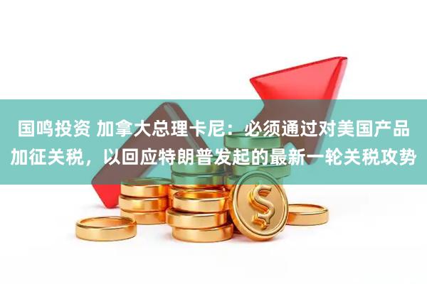 国鸣投资 加拿大总理卡尼：必须通过对美国产品加征关税，以回应特朗普发起的最新一轮关税攻势