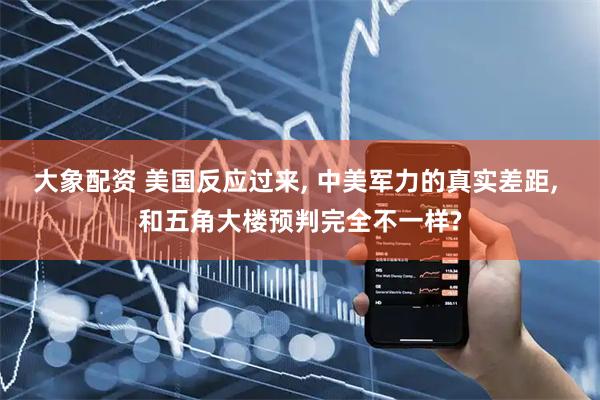 大象配资 美国反应过来, 中美军力的真实差距, 和五角大楼预判完全不一样?
