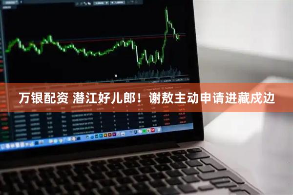 万银配资 潜江好儿郎！谢敖主动申请进藏戍边