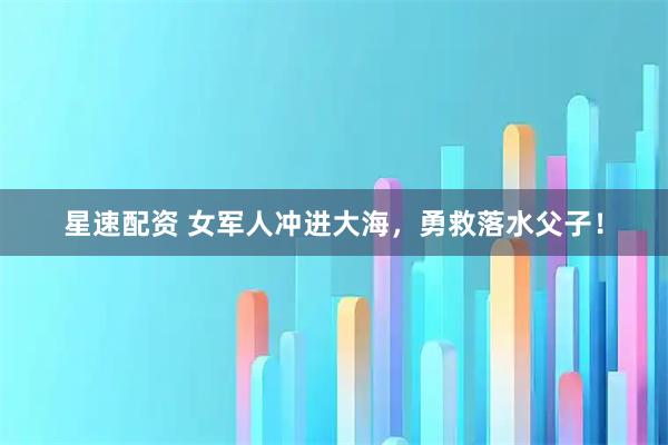 星速配资 女军人冲进大海，勇救落水父子！