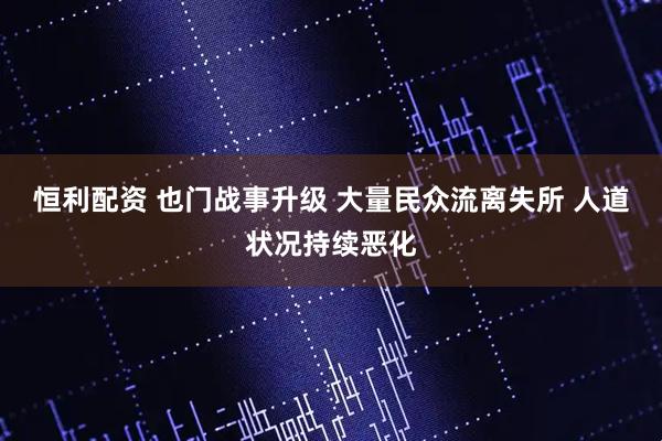 恒利配资 也门战事升级 大量民众流离失所 人道状况持续恶化